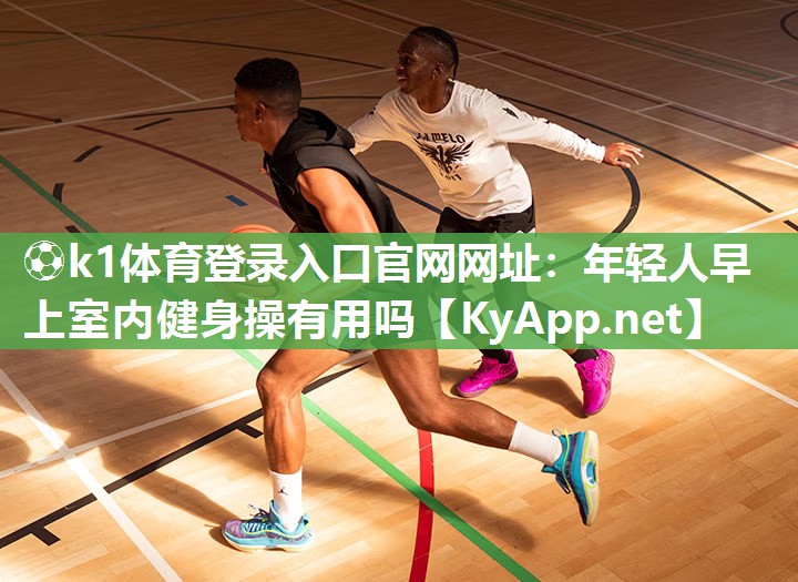 ⚽k1体育登录入口官网网址:年轻人早上室内健身操有用吗
