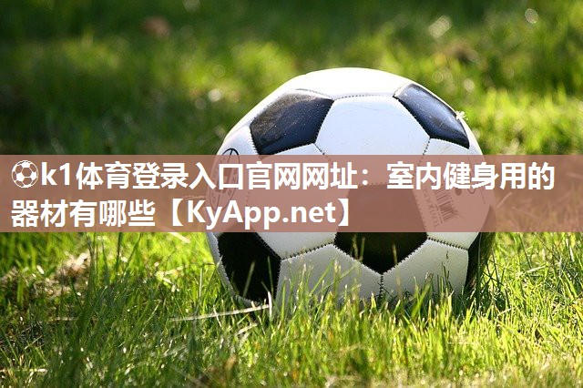 ⚽k1体育登录入口官网网址:室内健身用的器材有哪些