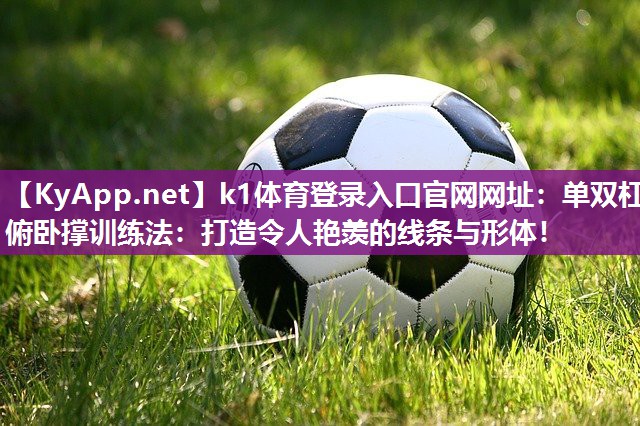 k1体育登录入口官网网址:单双杠俯卧撑训练法:打造令人艳羡的线条与形体!