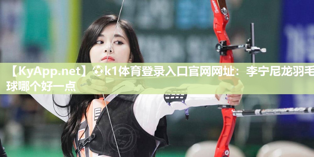 ⚽k1体育登录入口官网网址:李宁尼龙羽毛球哪个好一点