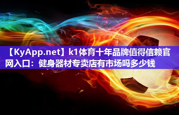 k1体育十年品牌值得信赖官网入口:健身器材专卖店有市场吗多少钱