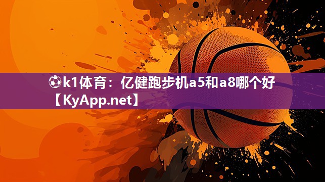 ⚽k1体育：亿健跑步机a5和a8哪个好