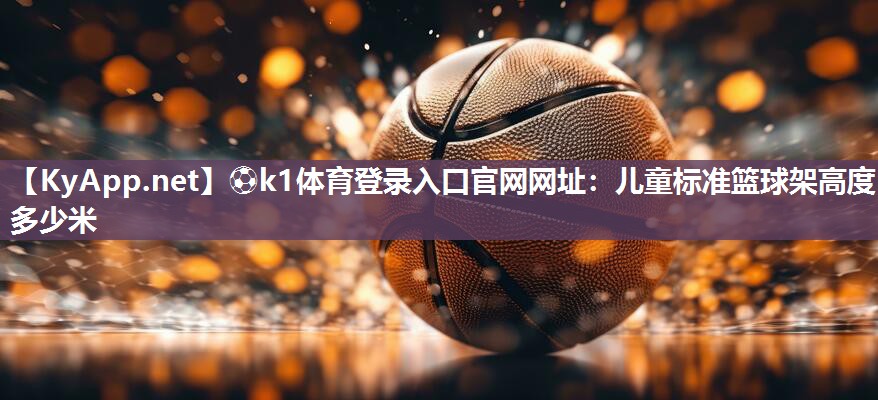 ⚽k1体育登录入口官网网址:儿童标准篮球架高度多少米