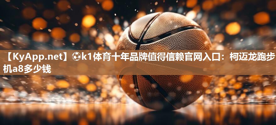 ⚽k1体育十年品牌值得信赖官网入口:柯迈龙跑步机a8多少钱