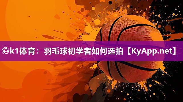 ⚽k1体育:羽毛球初学者如何选拍